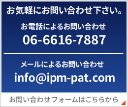 お気軽にお問い合わせ下さい。お電話にyおるお問い合わせ 06-6616-7887 メールによるお問い合わせ info@ipm-pat.com お問い合わせフォームはこちらから